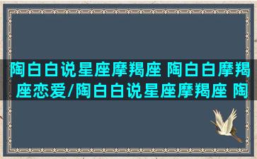 陶白白说星座摩羯座 陶白白摩羯座恋爱/陶白白说星座摩羯座 陶白白摩羯座恋爱-我的网站